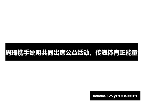 周琦携手姚明共同出席公益活动，传递体育正能量