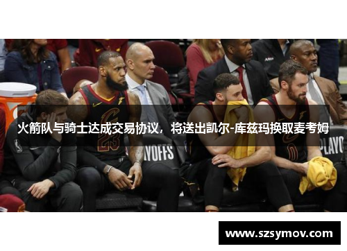 火箭队与骑士达成交易协议，将送出凯尔-库兹玛换取麦考姆
